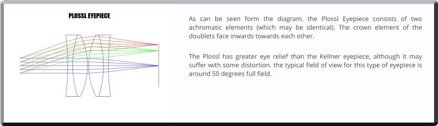 As can be seen form the diagram, the Plossl Eyepiece consists of two achromatic elements (which may be identical). The crown element of the doublets face inwards towards each other.  The Plossl has greater eye relief than the Kellner eyepiece, although it may suffer with some distortion. the typical field of view for this type of eyepiece is around 50 degrees full field.